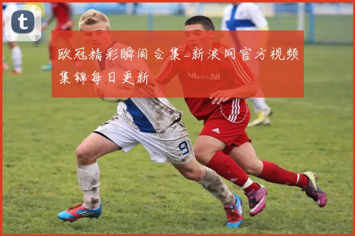 欧冠精彩瞬间合集_新浪网官方视频集锦每日更新