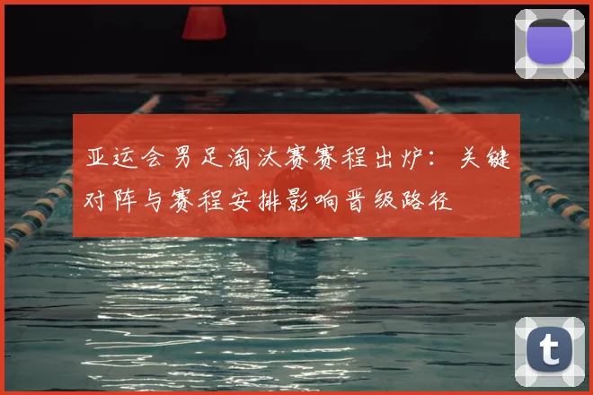 亚运会男足淘汰赛赛程出炉:关键对阵与赛程安排影响晋级路径