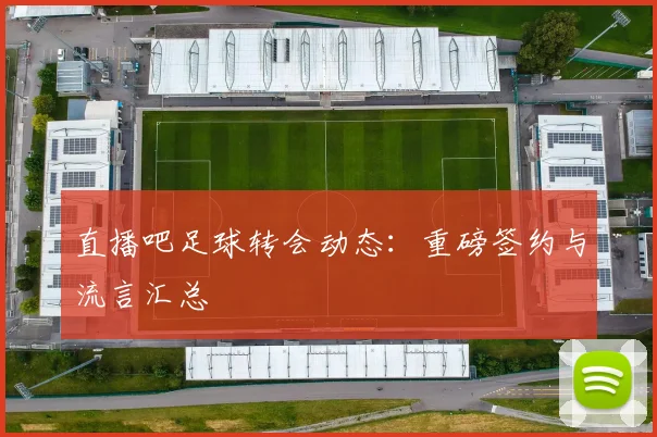 直播吧足球转会动态：重磅签约与流言汇总