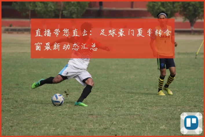 直播带您直击:足球豪门夏季转会窗最新动态汇总