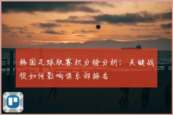 韩国足球联赛积分榜分析:关键战役如何影响俱乐部排名