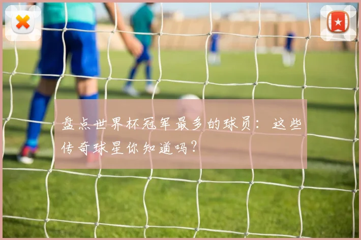 盘点世界杯冠军最多的球员：这些传奇球星你知道吗？