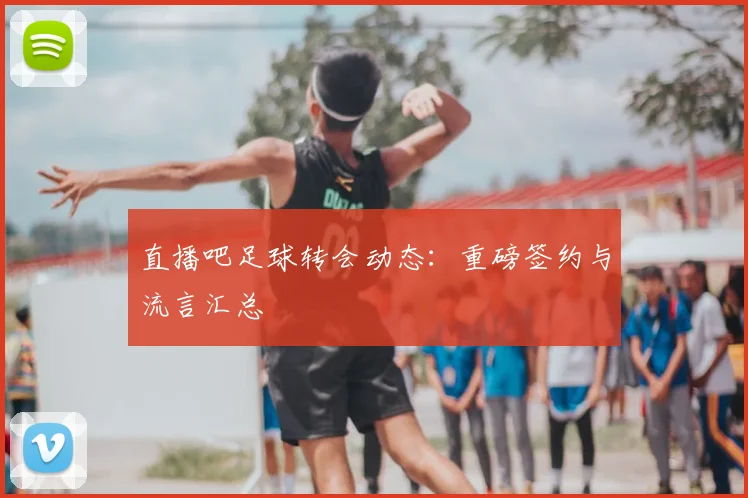 直播吧足球转会动态:重磅签约与流言汇总