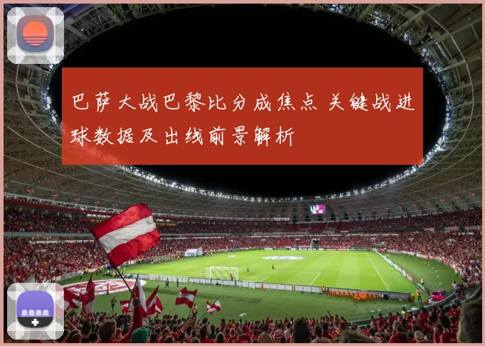 巴萨大战巴黎比分成焦点 关键战进球数据及出线前景解析