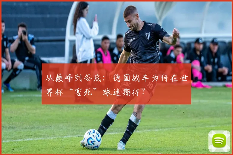 从巅峰到谷底：德国战车为何在世界杯“害死”球迷期待？