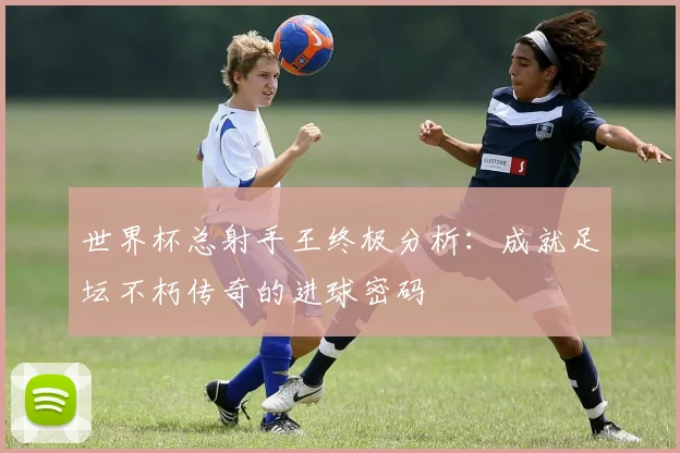 世界杯总射手王终极分析：成就足坛不朽传奇的进球密码