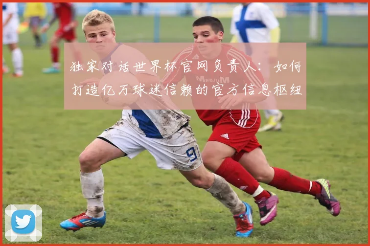 独家对话世界杯官网负责人：如何打造亿万球迷信赖的官方信息枢纽？