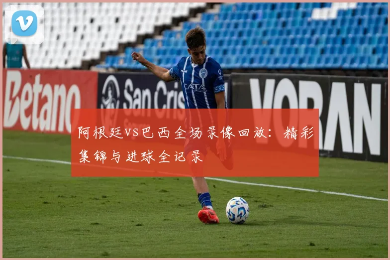 阿根廷vs巴西全场录像回放：精彩集锦与进球全记录