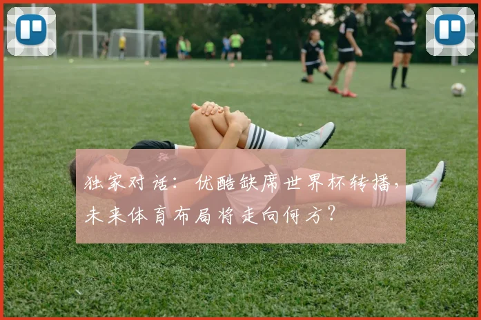 独家对话：优酷缺席世界杯转播，未来体育布局将走向何方？