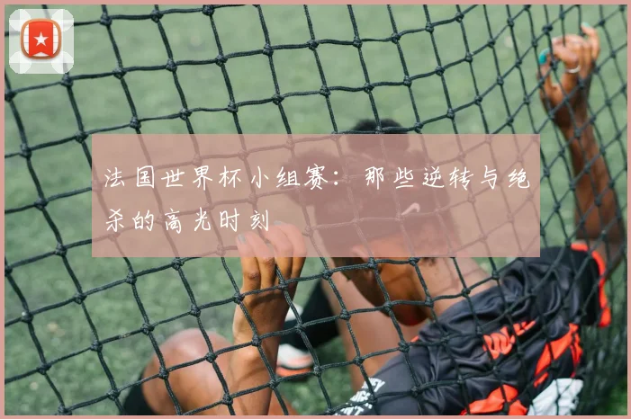 法国世界杯小组赛：那些逆转与绝杀的高光时刻