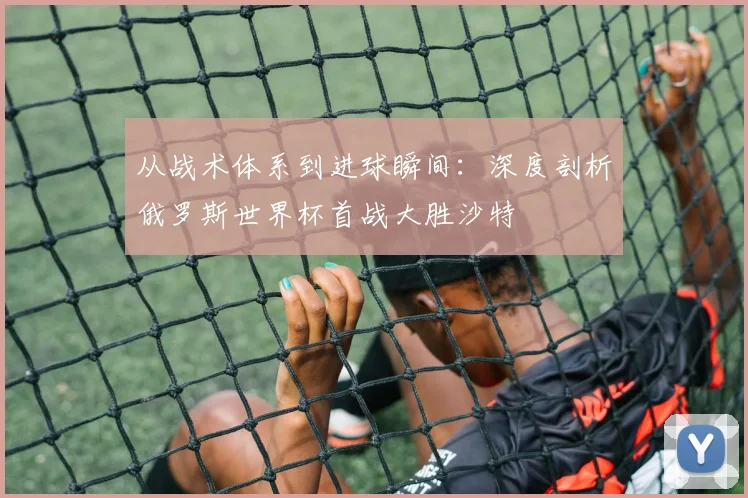 从战术体系到进球瞬间：深度剖析俄罗斯世界杯首战大胜沙特