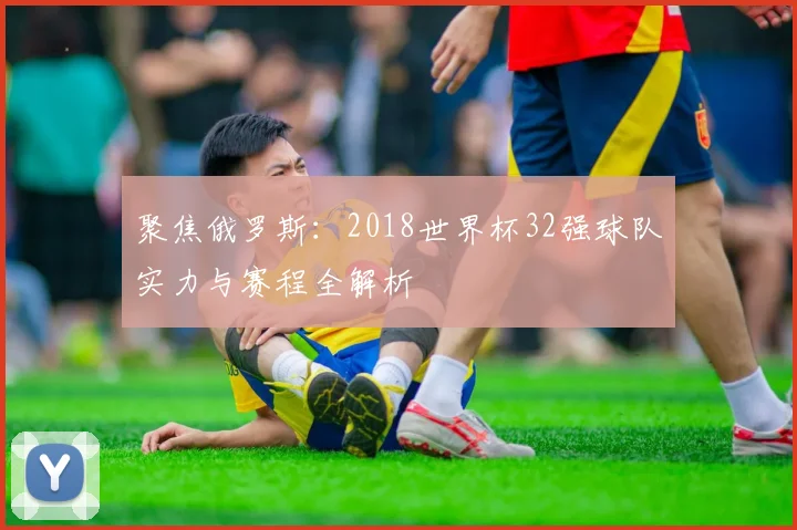聚焦俄罗斯：2018世界杯32强球队实力与赛程全解析