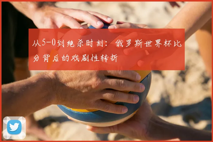 从5-0到绝杀时刻:俄罗斯世界杯比分背后的戏剧性转折