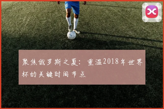 聚焦俄罗斯之夏:重温2018年世界杯的关键时间节点