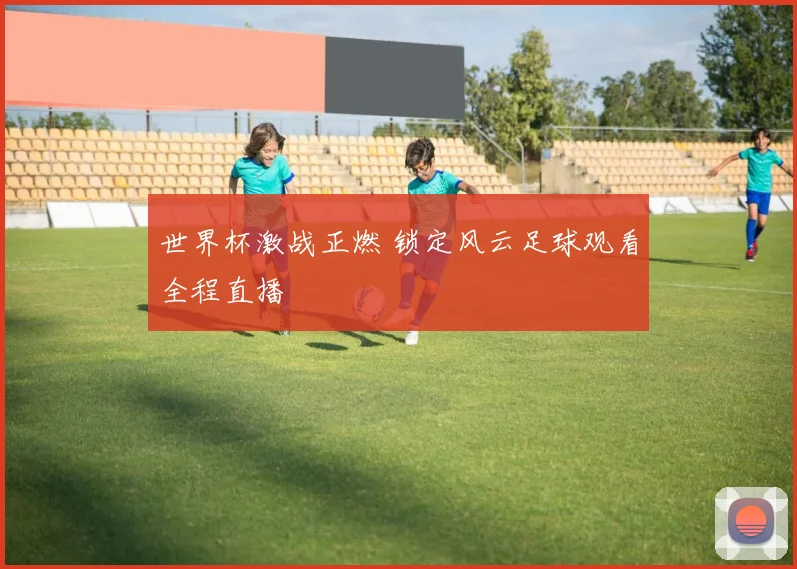 世界杯激战正燃 锁定风云足球观看全程直播
