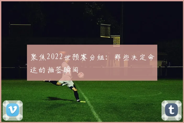 聚焦2022世预赛分组:那些决定命运的抽签瞬间
