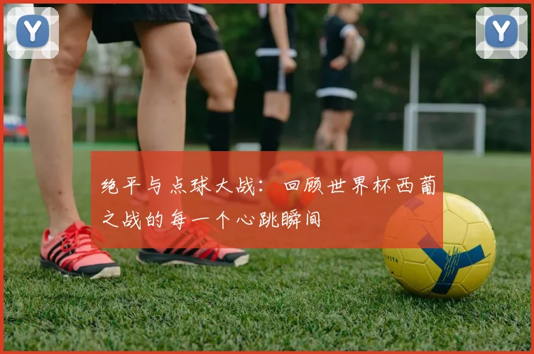绝平与点球大战:回顾世界杯西葡之战的每一个心跳瞬间
