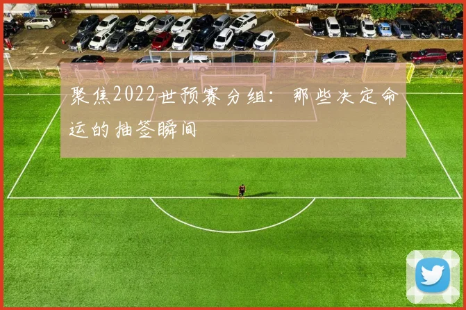 聚焦2022世预赛分组:那些决定命运的抽签瞬间
