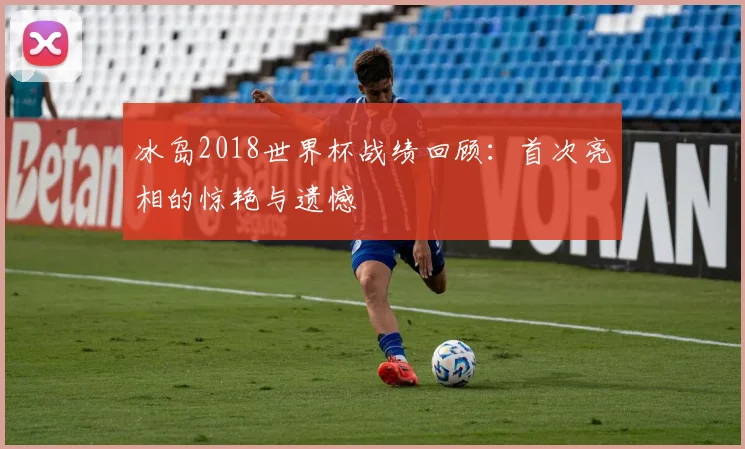 冰岛2018世界杯战绩回顾：首次亮相的惊艳与遗憾