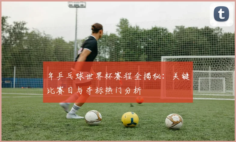年乒乓球世界杯赛程全揭秘:关键比赛日与夺标热门分析
