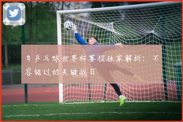 年乒乓球世界杯赛程独家解析:不容错过的关键战日